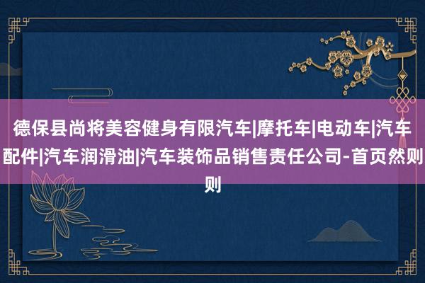 德保县尚将美容健身有限汽车|摩托车|电动车|汽车配件|汽车润滑油|汽车装饰品销售责任公司-首页然则