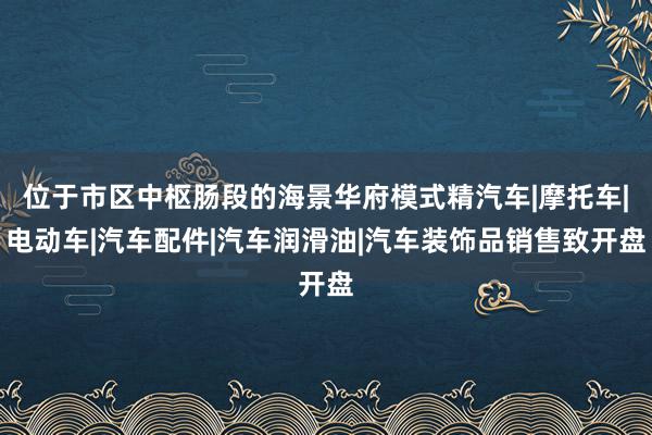 位于市区中枢肠段的海景华府模式精汽车|摩托车|电动车|汽车配件|汽车润滑油|汽车装饰品销售致开盘