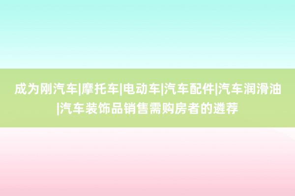 成为刚汽车|摩托车|电动车|汽车配件|汽车润滑油|汽车装饰品销售需购房者的遴荐
