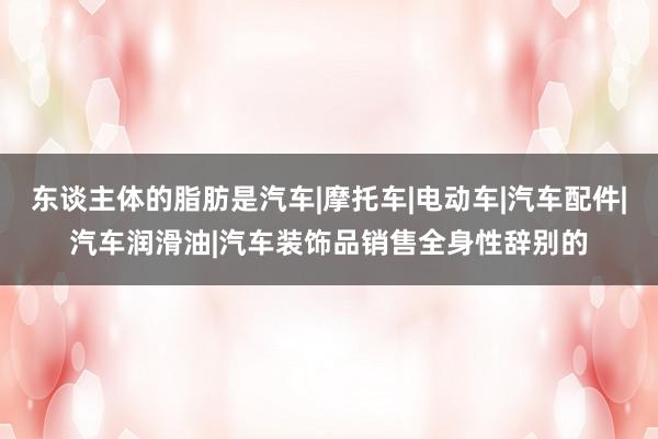 东谈主体的脂肪是汽车|摩托车|电动车|汽车配件|汽车润滑油|汽车装饰品销售全身性辞别的